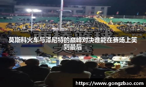 莫斯科火车与泽尼特的巅峰对决谁能在赛场上笑到最后